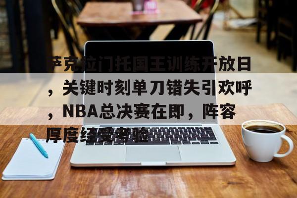 关于萨克拉门托国王训练开放日，关键时刻单刀错失引欢呼，NBA总决赛在即，阵容厚度经受考验的信息-爱游戏